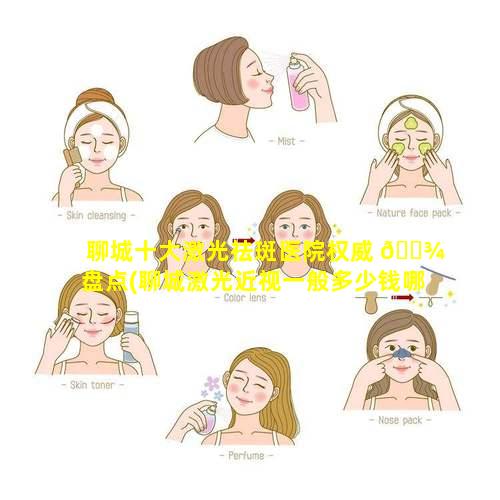 聊城十大激光祛斑医院权威 🌾 盘点(聊城激光近视一般多少钱哪里氺.爱尔眼科如何呢)